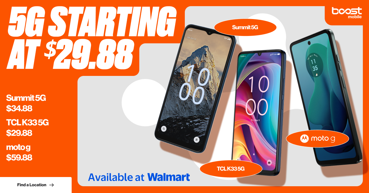 Boost Mobile 5G Starting at $29.88 - Summit 5G $34.88, TCL K33 5G $29.88, moto g $59.88. Available at Walmart.